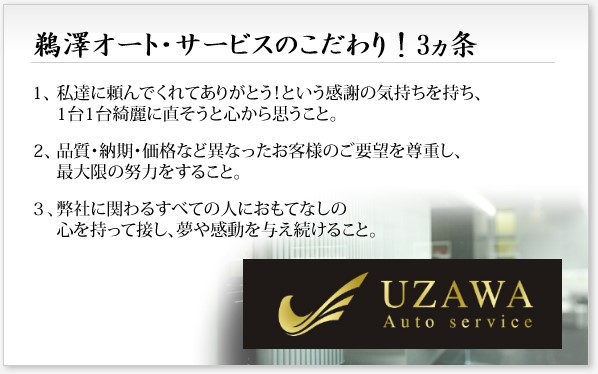 鵜澤オートサービスのこだわり！3ヵ条
１、私達に頼んでくれてありがとう！という感謝の気持ちを持ち、1台1台綺麗に直そうと心から思うこと。
２、品質・納期・価格など異なったお客様のご要望を尊重し、最大限の努力をすること。
３、弊社に関わるすべての人におもてなしの心を持って接し、夢や感動を与え続けること。